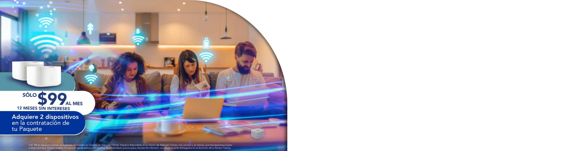 Sólo $99 al mes, 12 meses sin intereses. Adquiere 2 dispositivos en la contratación de tu Paquete.
